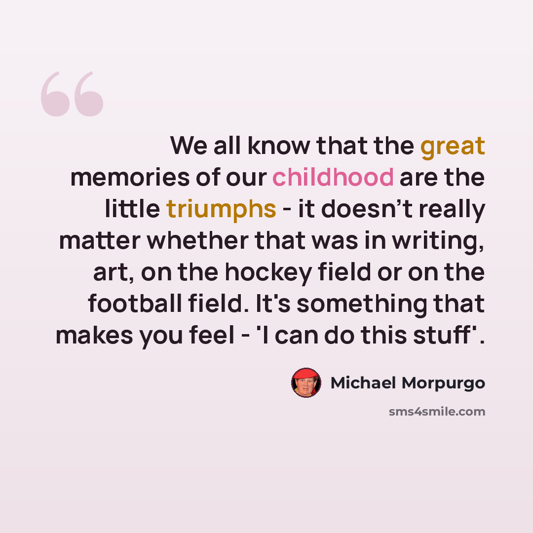 “We all know that the great memories of our childhood are the little triumphs - it doesn't really matter whether that was in writing, art, on the hockey field or on the football field. It's something that makes you feel - 'I can do this stuff'.” quote by Michael Morpurgo