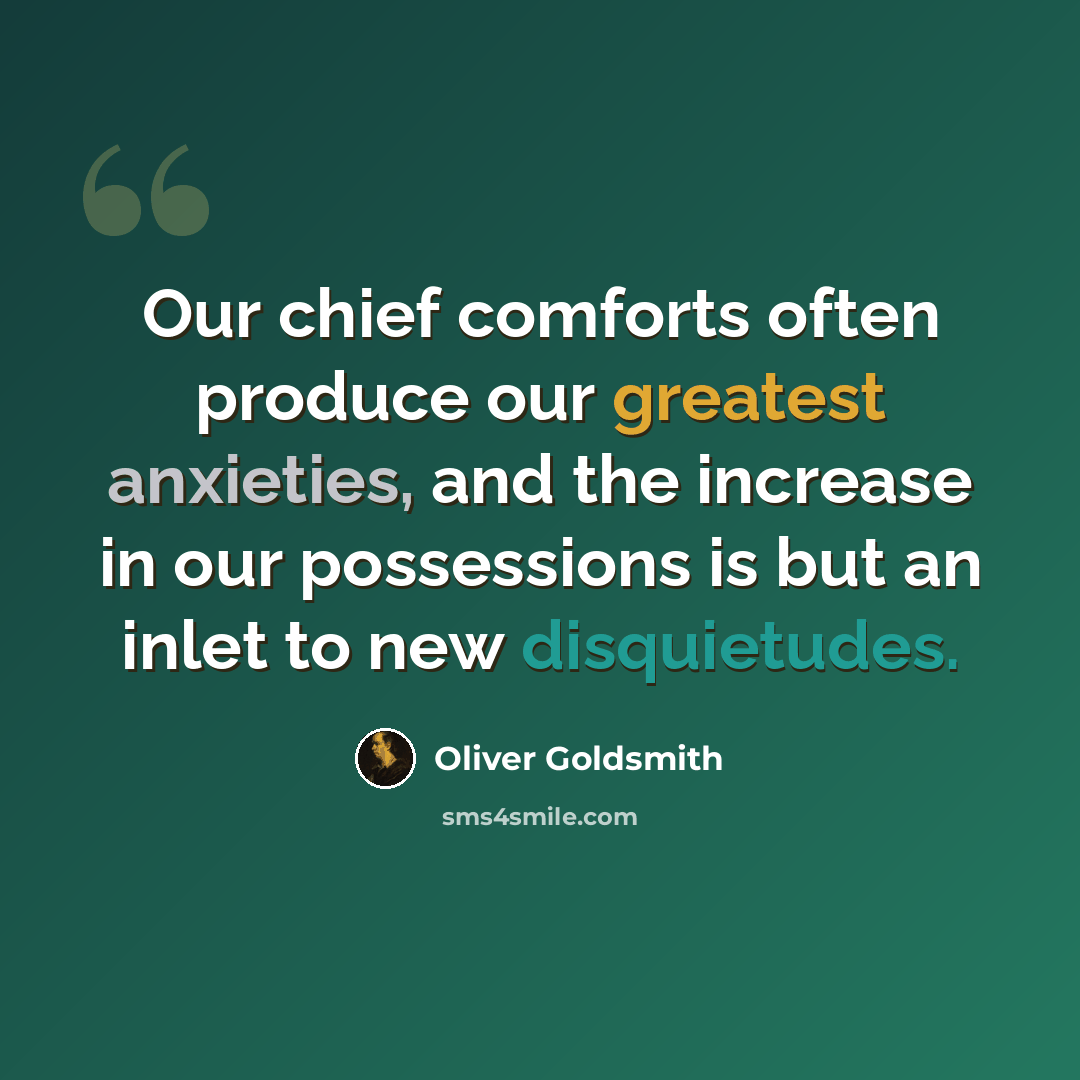 “Our chief comforts often produce our greatest anxieties, and the increase in our possessions is but an inlet to new disquietudes.” quote by Oliver Goldsmith
