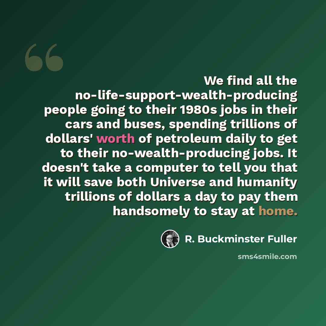 “We find all the no-life-support-wealth-producing people going to their 1980s jobs in their cars and buses, spending trillions of dollars' worth of petroleum daily to get to their no-wealth-producing jobs. It doesn't take a computer to tell you that it will save both Universe and humanity trillions…” quote by R. Buckminster Fuller