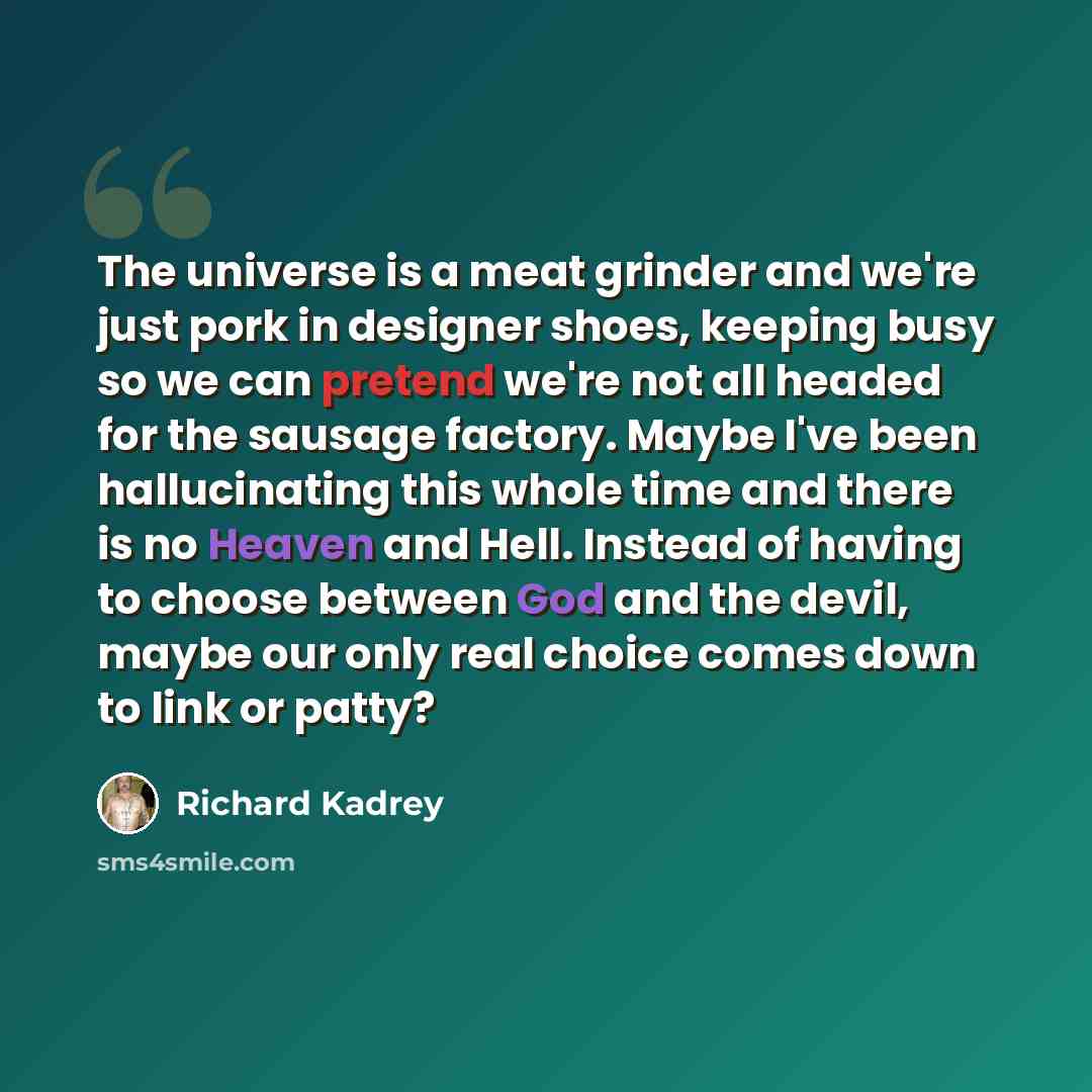 “The universe is a meat grinder and we're just pork in designer shoes, keeping busy so we can pretend we're not all headed for the sausage factory. Maybe I've been hallucinating this whole time and there is no Heaven and Hell. Instead of having to choose between God and the devil, maybe our only…” quote by Richard Kadrey