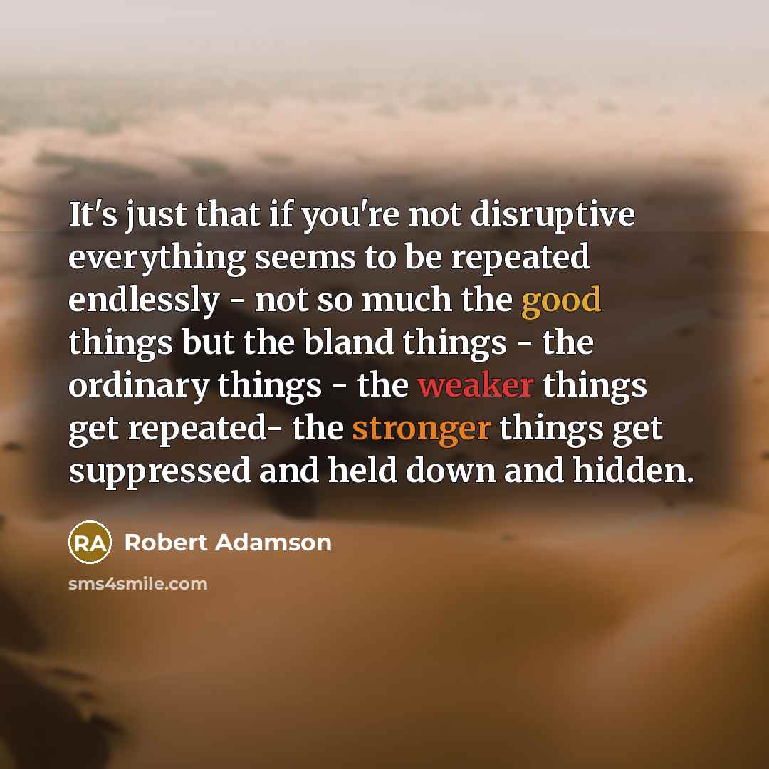 “It's just that if you're not disruptive everything seems to be repeated endlessly - not so much the good things but the bland things - the ordinary things - the weaker things get repeated- the stronger things get suppressed and held down and hidden.” quote by Robert Adamson