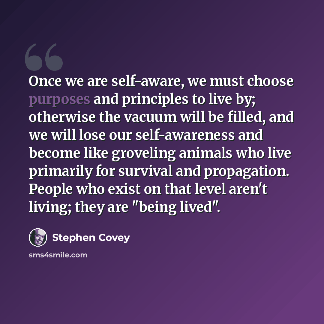 “Once we are self-aware, we must choose purposes and principles to live by; otherwise the vacuum will be filled, and we will lose our self-awareness and become like groveling animals who live primarily for survival and propagation. People who exist on that level aren't living; they are "being lived".” quote by Stephen Covey