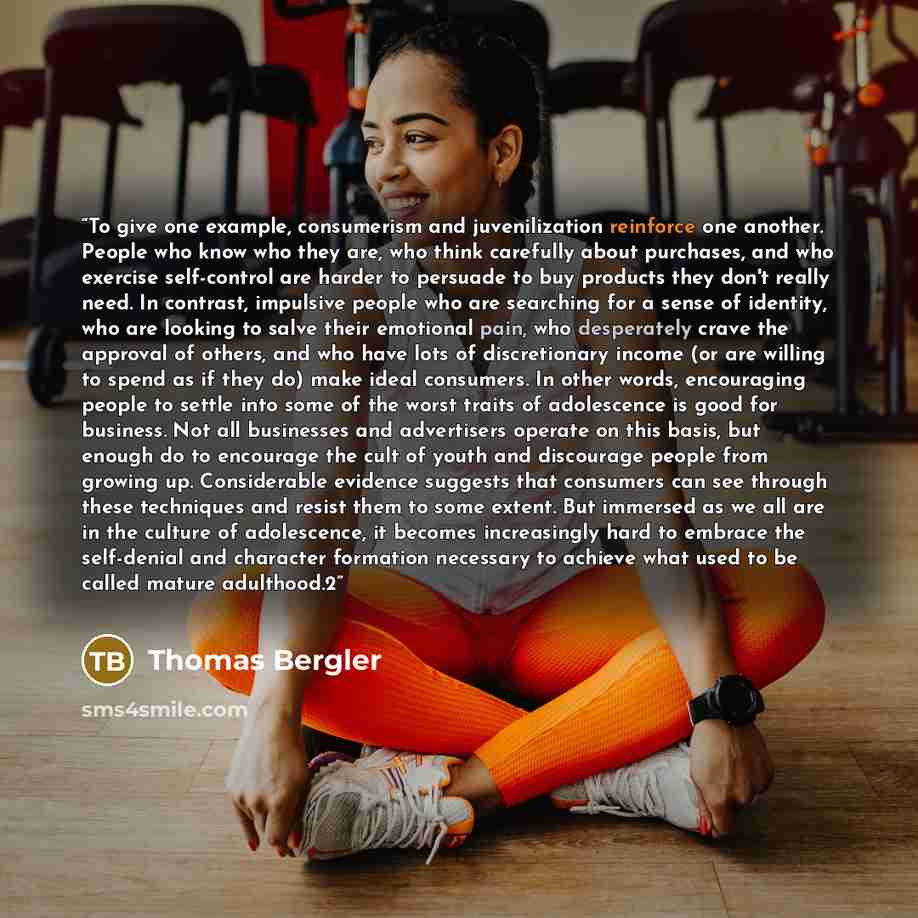 “To give one example, consumerism and juvenilization reinforce one another. People who know who they are, who think carefully about purchases, and who exercise self-control are harder to persuade to buy products they don't really need. In contrast, impulsive people who are searching for a sense of…” quote by Thomas Bergler