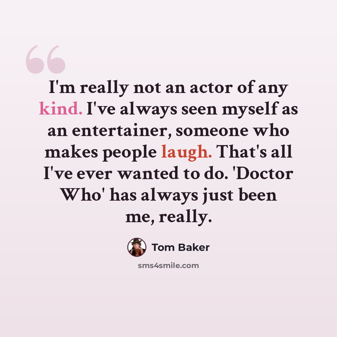 “I'm really not an actor of any kind. I've always seen myself as an entertainer, someone who makes people laugh. That's all I've ever wanted to do. 'Doctor Who' has always just been me, really.” quote by Tom Baker