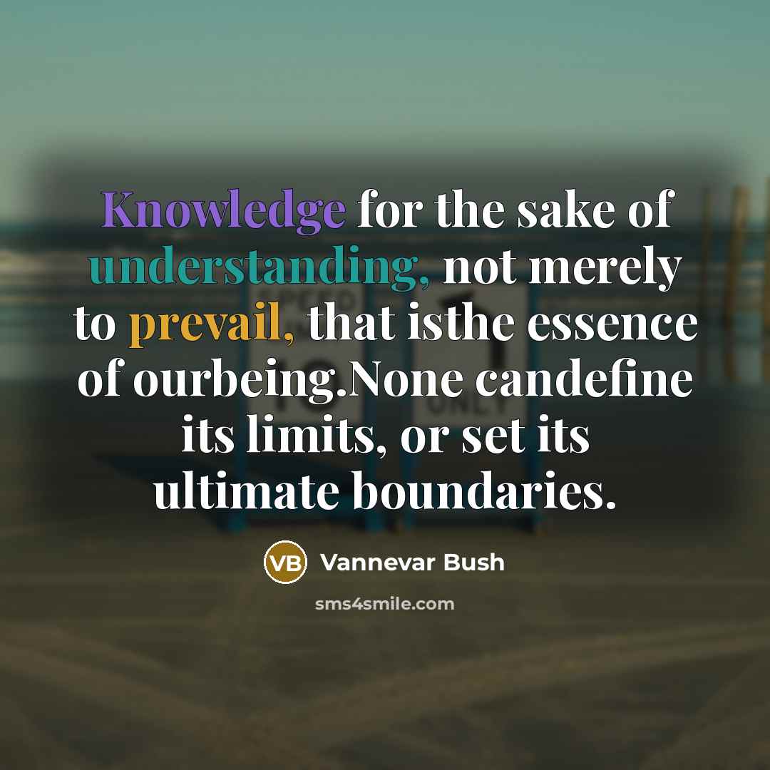“Knowledge for the sake of understanding, not merely to prevail, that isthe essence of ourbeing.None candefine its limits, or set its ultimate boundaries.” quote by Vannevar Bush
