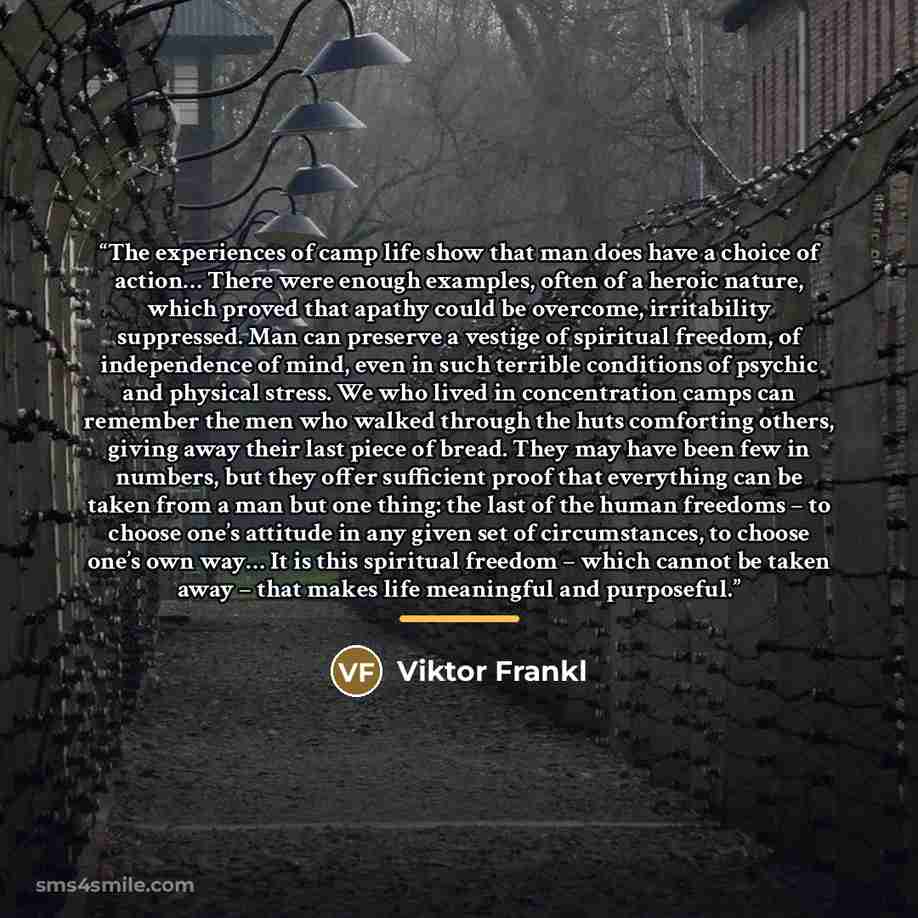 “The experiences of camp life show that man does have a choice of action… There were enough examples, often of a heroic nature, which proved that apathy could be overcome, irritability suppressed. Man can preserve a vestige of spiritual freedom, of independence of mind, even in such terrible…” quote by Viktor Frankl
