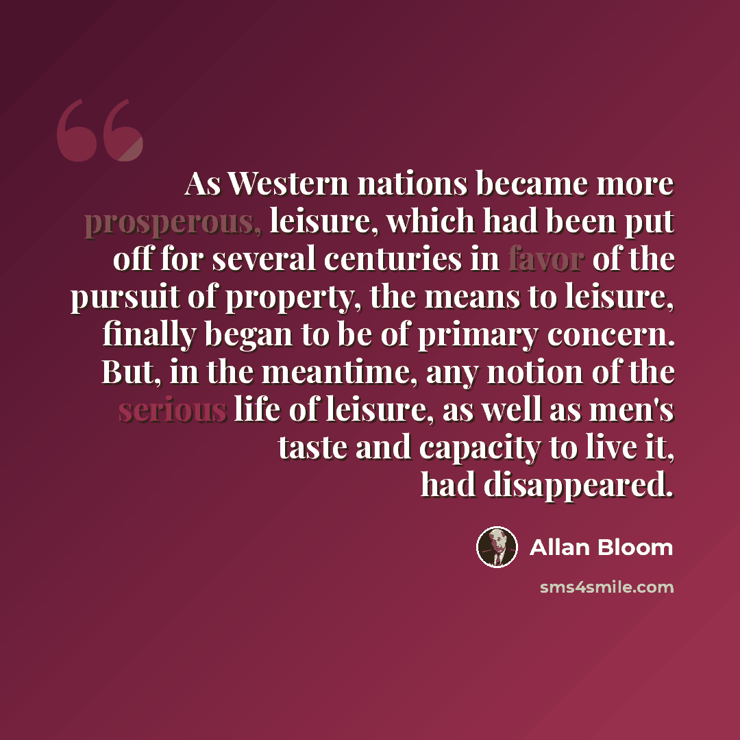 “As Western nations became more prosperous, leisure, which had been put off for several centuries in favor of the pursuit of property, the means to leisure, finally began to be of primary concern. But, in the meantime, any notion of the serious life of leisure, as well as men's taste and capacity…” quote by Allan Bloom