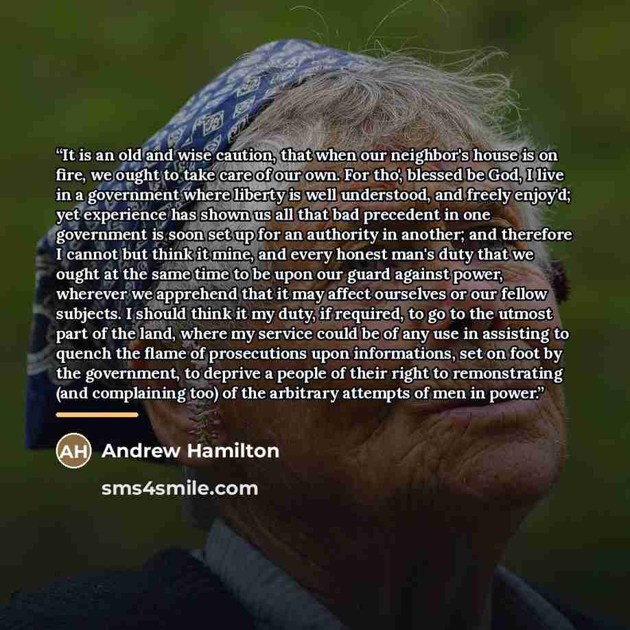 “It is an old and wise caution, that when our neighbor's house is on fire, we ought to take care of our own. For tho', blessed be God, I live in a government where liberty is well understood, and freely enjoy'd; yet experience has shown us all that bad precedent in one government is soon set up for…” quote by Andrew Hamilton