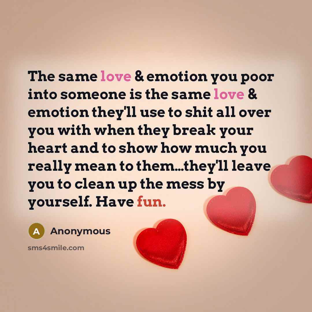 “The same love & emotion you poor into someone is the same love & emotion they'll use to shit all over you with when they break your heart and to show how much you really mean to them…they'll leave you to clean up the mess by yourself. Have fun.” quote by Anonymous