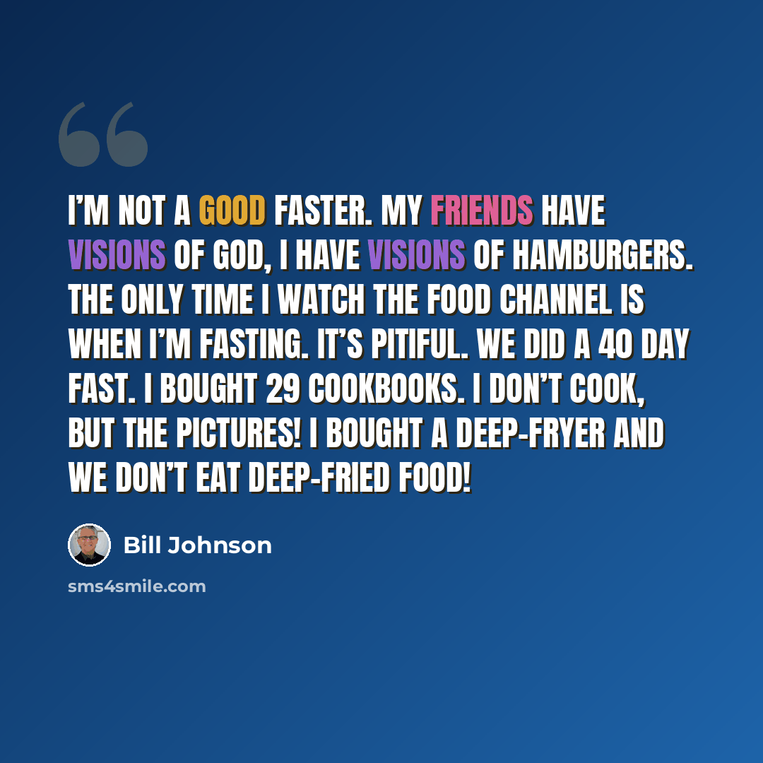 “I’m not a good faster. My friends have visions of God, I have visions of hamburgers. The only time I watch the Food Channel is when I’m fasting. It’s pitiful. We did a 40 day fast. I bought 29 cookbooks. I don’t cook, but the pictures! I bought a deep-fryer and we don’t eat deep-fried food!” quote by Bill Johnson