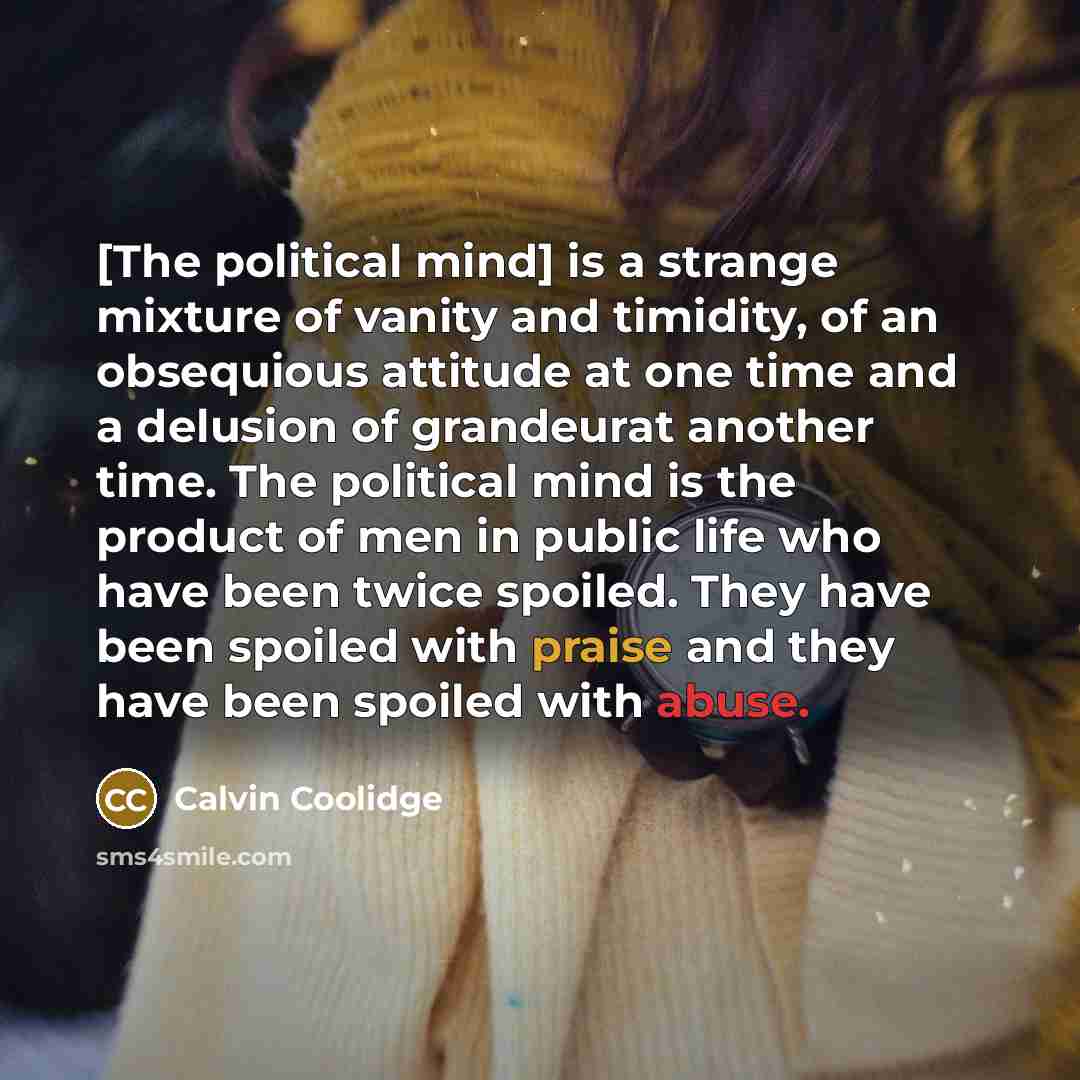 “[The political mind] is a strange mixture of vanity and timidity, of an obsequious attitude at one time and a delusion of grandeurat another time. The political mind is the product of men in public life who have been twice spoiled. They have been spoiled with praise and they have been spoiled with…” quote by Calvin Coolidge
