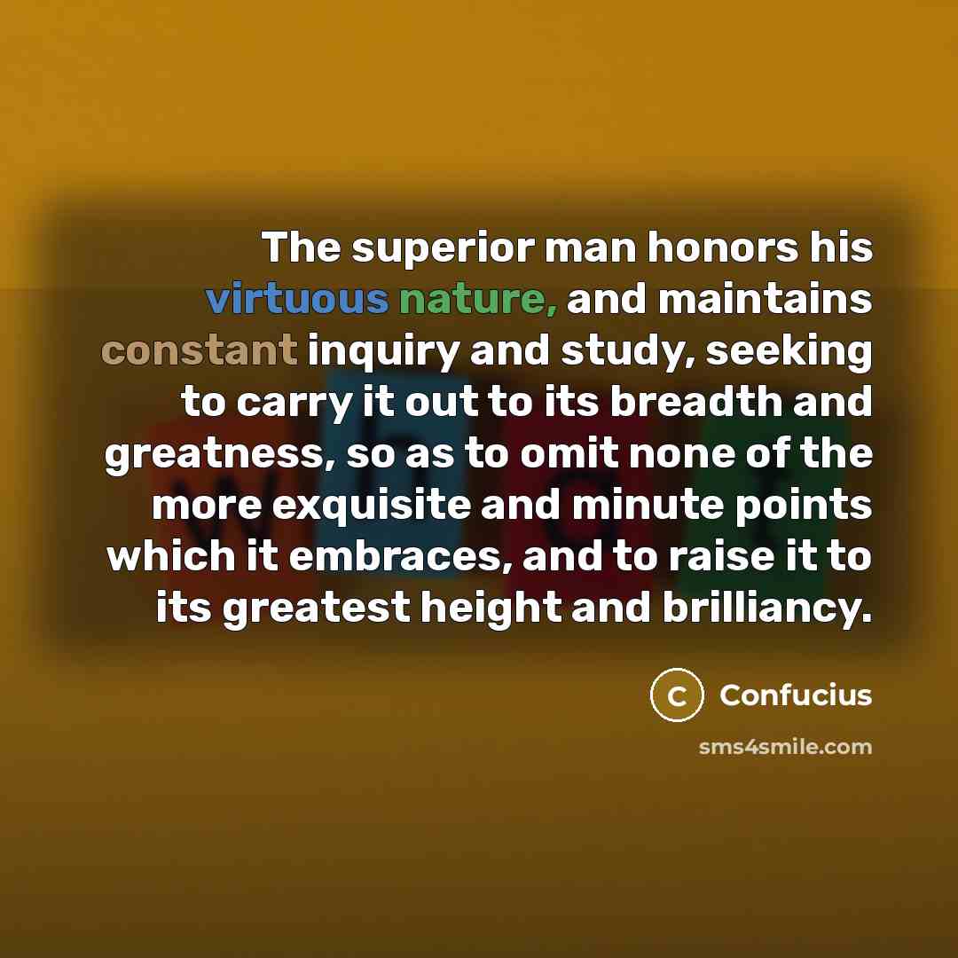 “The superior man honors his virtuous nature, and maintains constant inquiry and study, seeking to carry it out to its breadth and greatness, so as to omit none of the more exquisite and minute points which it embraces, and to raise it to its greatest height and brilliancy.” quote by Confucius