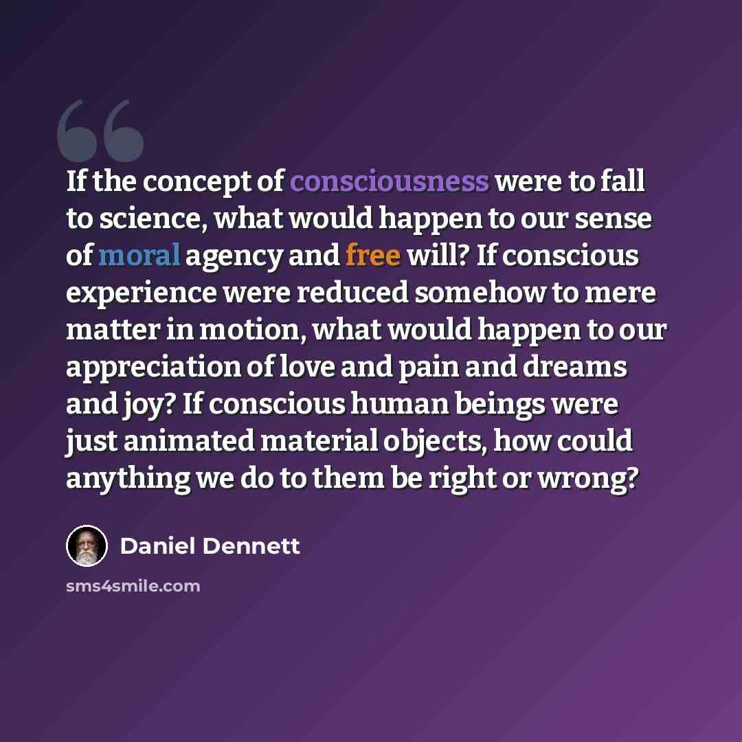“If the concept of consciousness were to fall to science, what would happen to our sense of moral agency and free will? If conscious experience were reduced somehow to mere matter in motion, what would happen to our appreciation of love and pain and dreams and joy? If conscious human beings were…” quote by Daniel Dennett