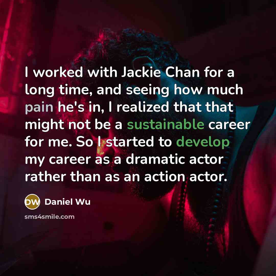 “I worked with Jackie Chan for a long time, and seeing how much pain he's in, I realized that that might not be a sustainable career for me. So I started to develop my career as a dramatic actor rather than as an action actor.” quote by Daniel Wu