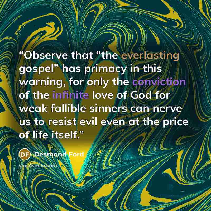 “Observe that “the everlasting gospel” has primacy in this warning, for only the conviction of the infinite love of God for weak fallible sinners can nerve us to resist evil even at the price of life itself.” quote by Desmond Ford