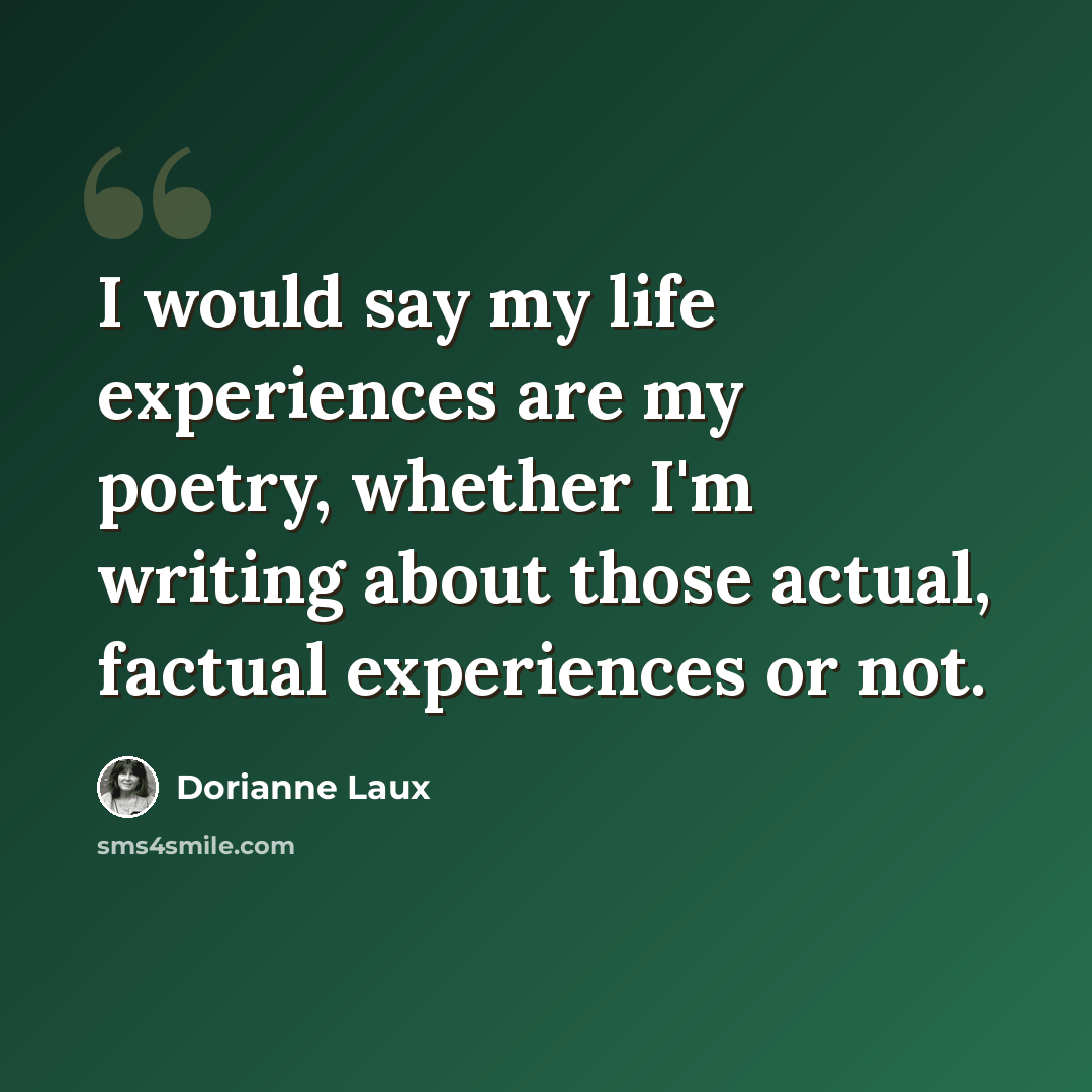 “I would say my life experiences are my poetry, whether I'm writing about those actual, factual experiences or not.” quote by Dorianne Laux