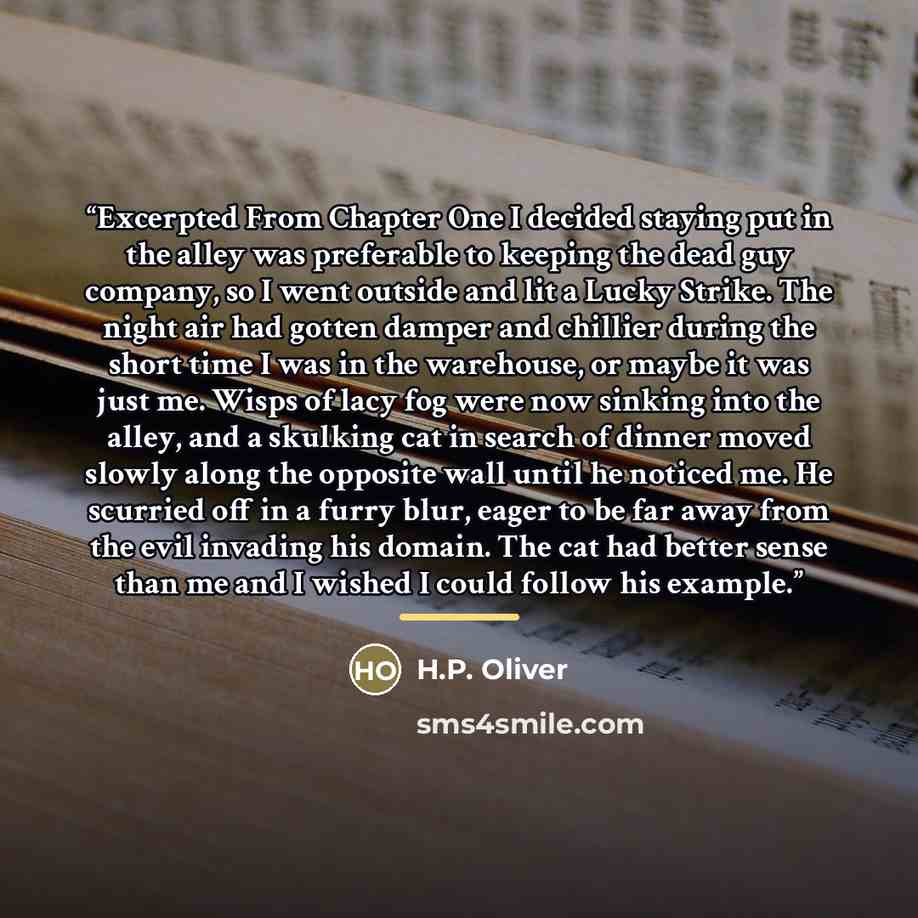 “Excerpted From Chapter One I decided staying put in the alley was preferable to keeping the dead guy company, so I went outside and lit a Lucky Strike. The night air had gotten damper and chillier during the short time I was in the warehouse, or maybe it was just me. Wisps of lacy fog were now…” quote by H.P. Oliver