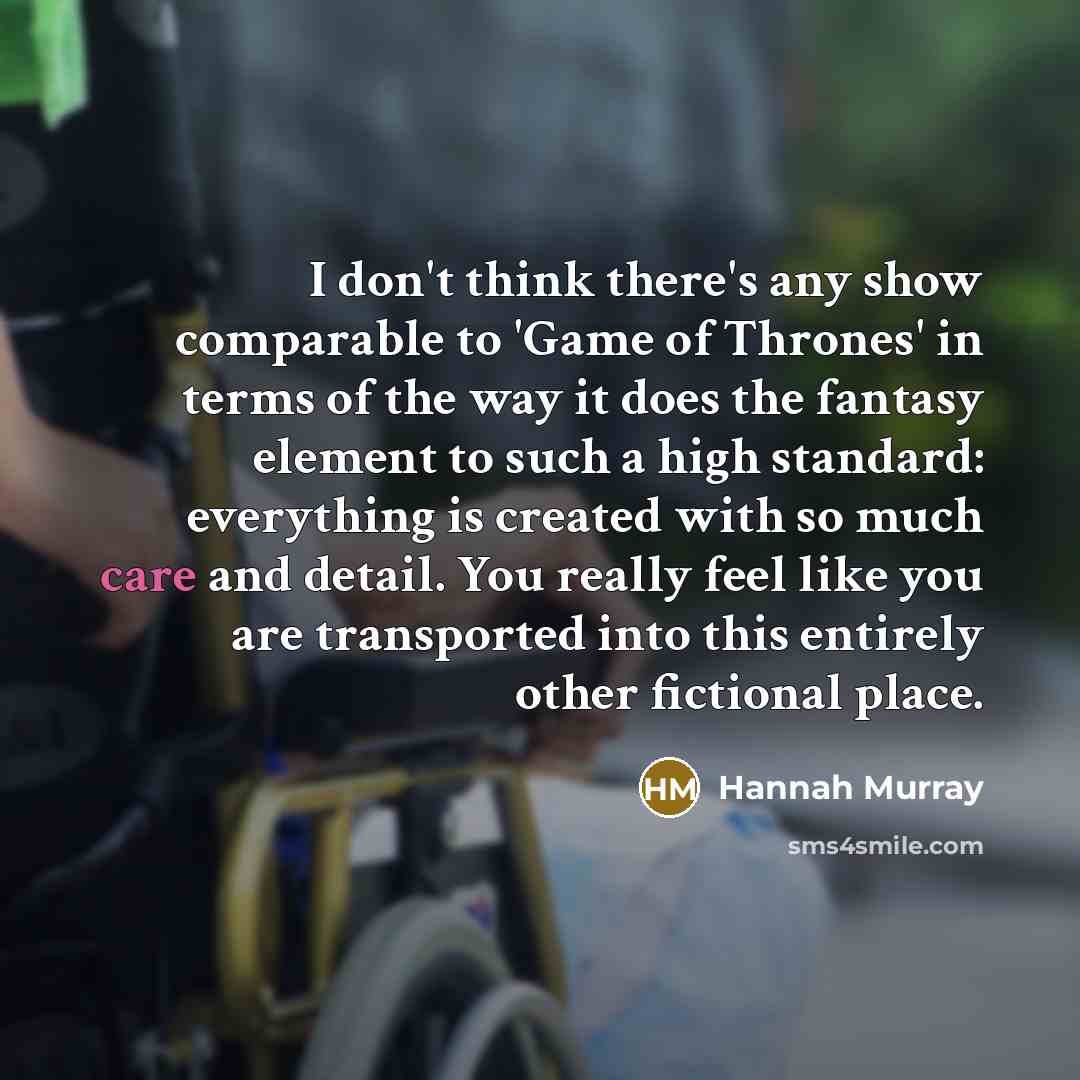 “I don't think there's any show comparable to 'Game of Thrones' in terms of the way it does the fantasy element to such a high standard: everything is created with so much care and detail. You really feel like you are transported into this entirely other fictional place.” quote by Hannah Murray