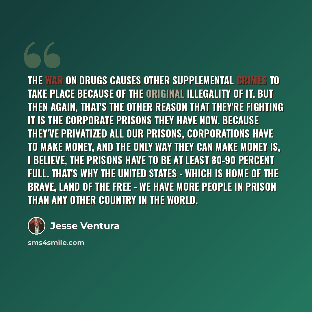 “The war on drugs causes other supplemental crimes to take place because of the original illegality of it. But then again, that's the other reason that they're fighting it is the corporate prisons they have now. Because they've privatized all our prisons, corporations have to make money, and the…” quote by Jesse Ventura