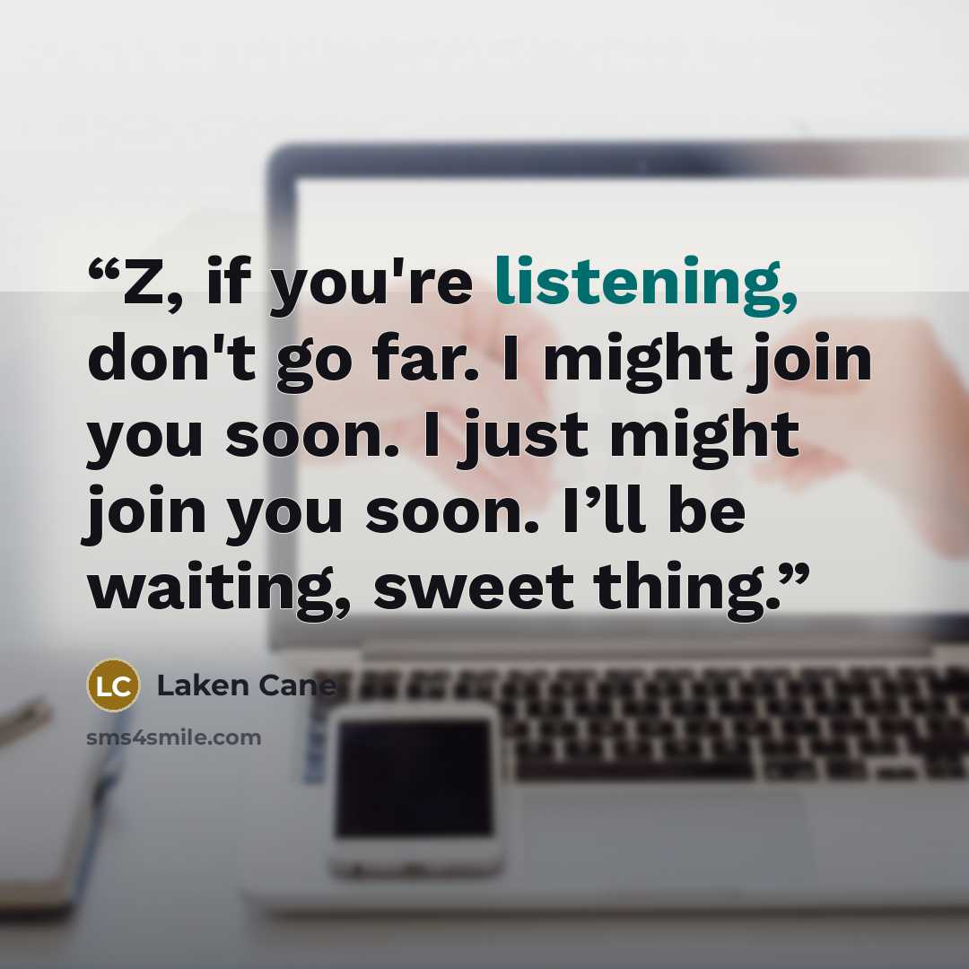 “Z, if you're listening, don't go far. I might join you soon. I just might join you soon. I’ll be waiting, sweet thing.” quote by Laken Cane