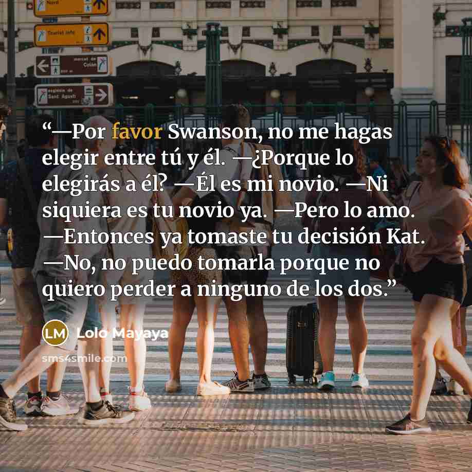 “—Por favor Swanson, no me hagas elegir entre tú y él. —¿Porque lo elegirás a él? —Él es mi novio. —Ni siquiera es tu novio ya. —Pero lo amo. —Entonces ya tomaste tu decisión Kat. —No, no puedo tomarla porque no quiero perder a ninguno de los dos.” quote by Lolo Mayaya