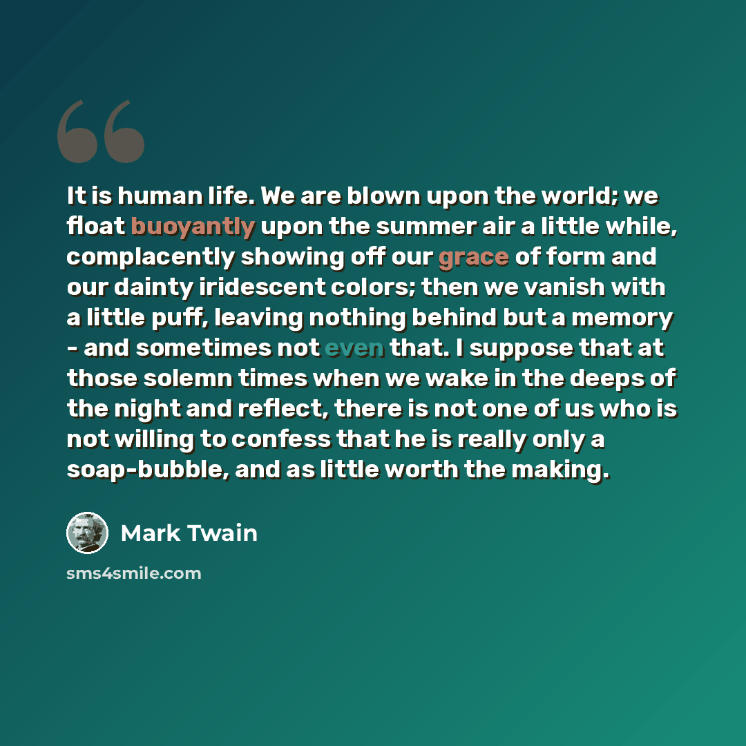 “It is human life. We are blown upon the world; we float buoyantly upon the summer air a little while, complacently showing off our grace of form and our dainty iridescent colors; then we vanish with a little puff, leaving nothing behind but a memory - and sometimes not even that. I suppose that at…” quote by Mark Twain
