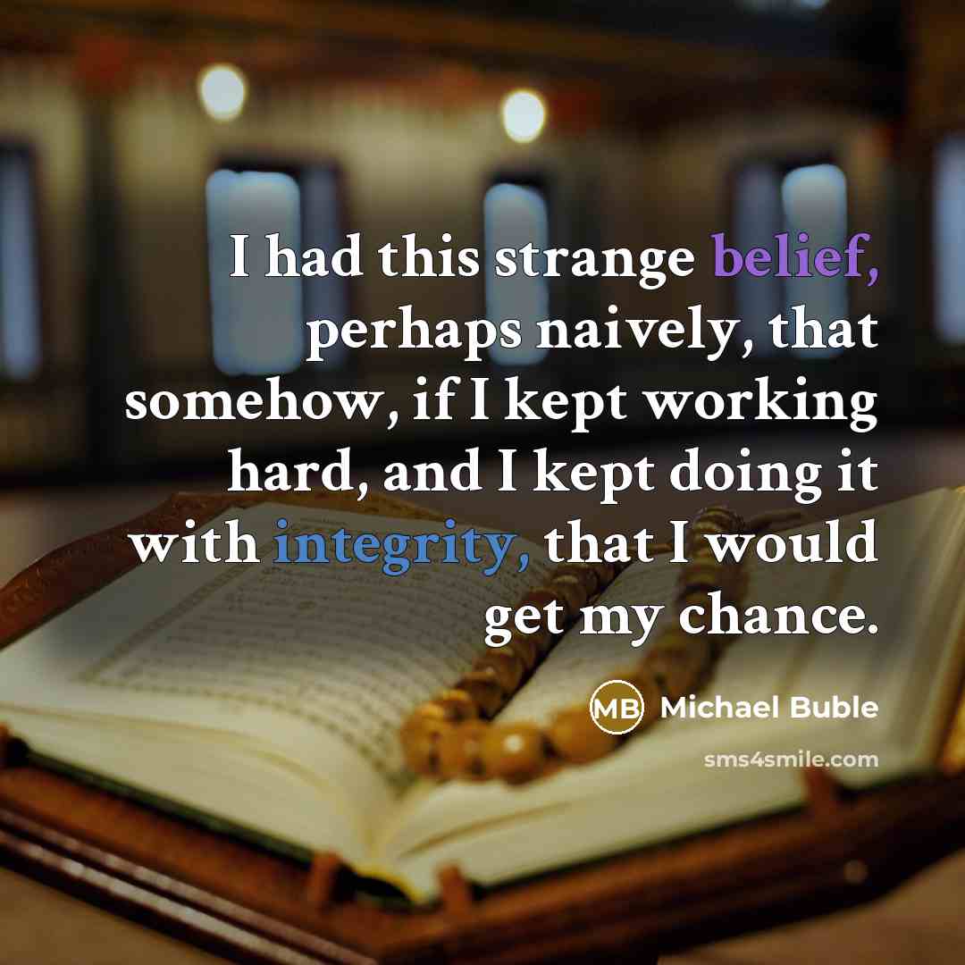 “I had this strange belief, perhaps naively, that somehow, if I kept working hard, and I kept doing it with integrity, that I would get my chance.” quote by Michael Buble
