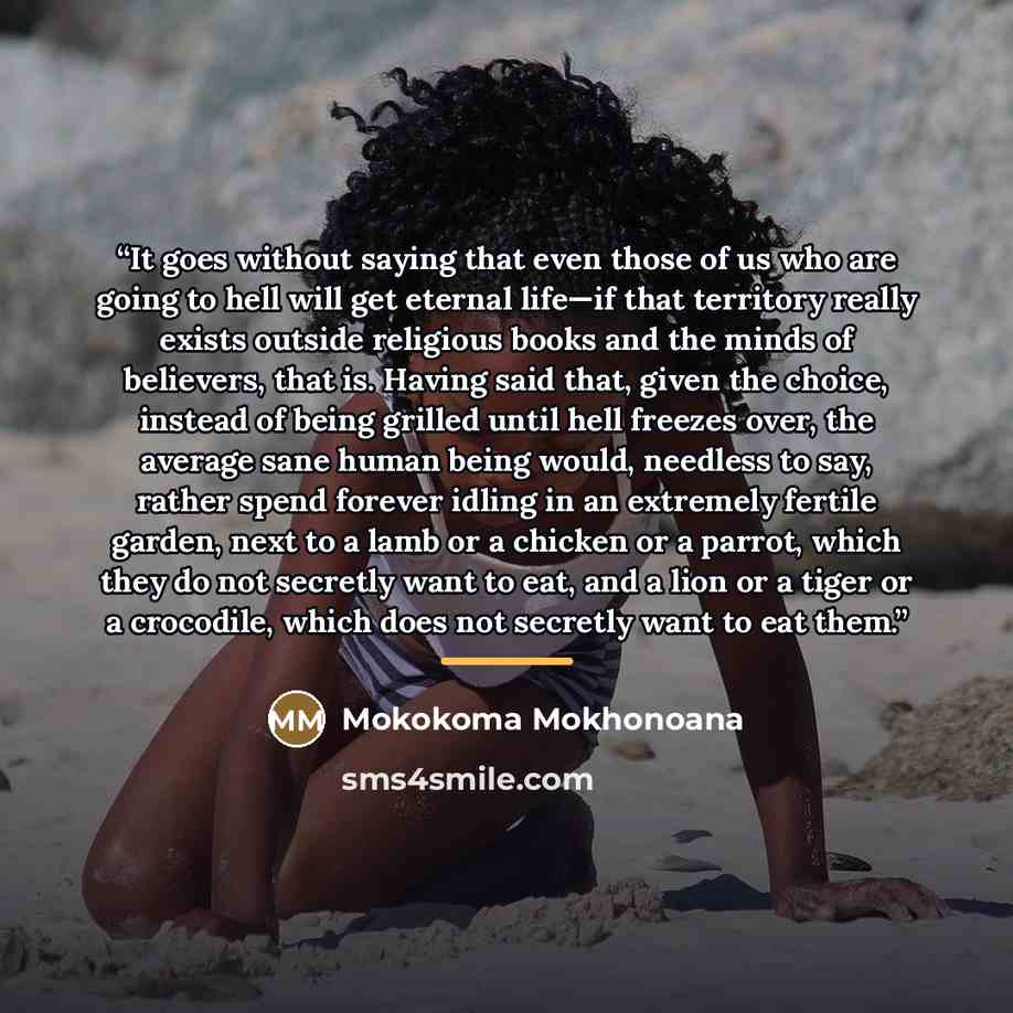 “It goes without saying that even those of us who are going to hell will get eternal life—if that territory really exists outside religious books and the minds of believers, that is. Having said that, given the choice, instead of being grilled until hell freezes over, the average sane human being…” quote by Mokokoma Mokhonoana