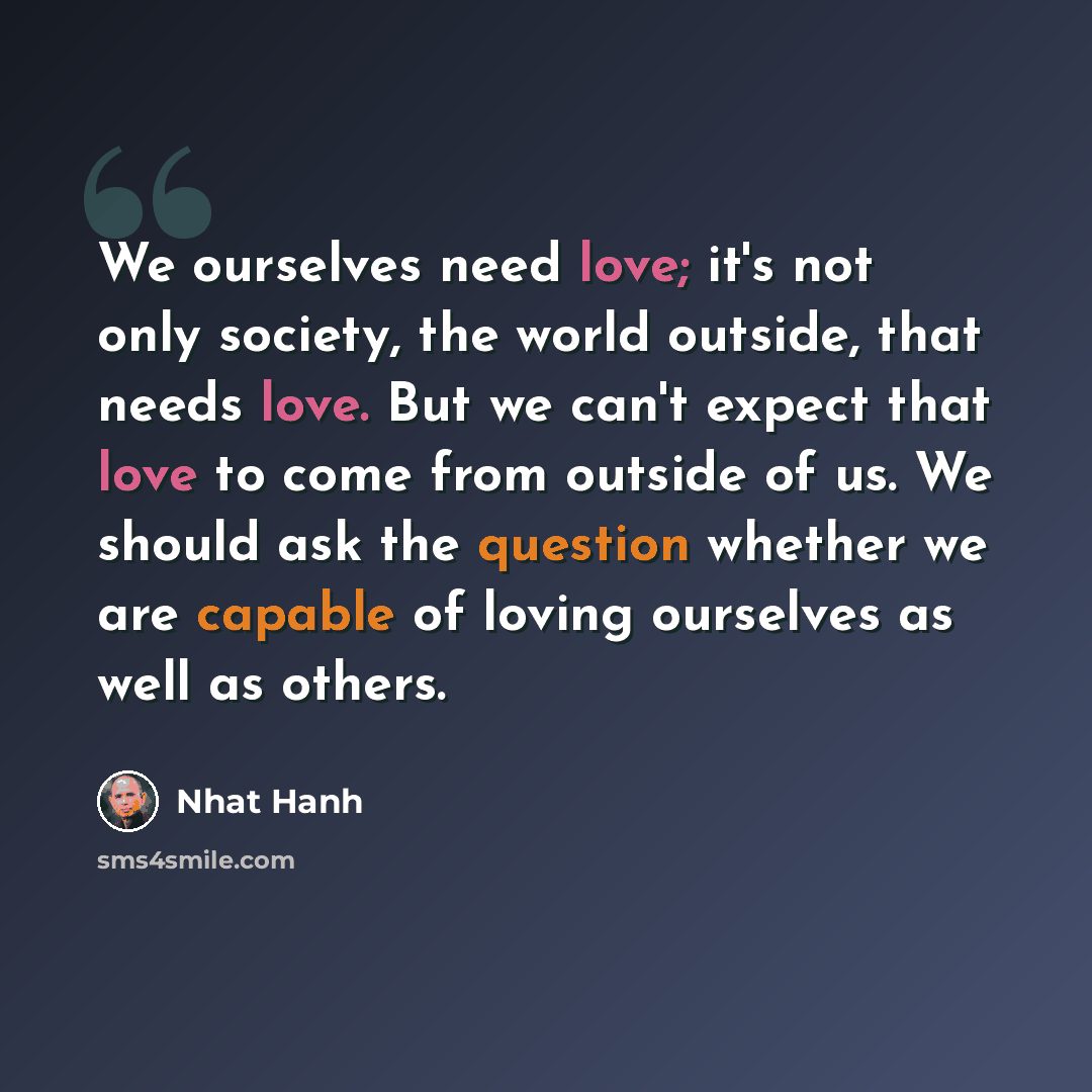 “We ourselves need love; it's not only society, the world outside, that needs love. But we can't expect that love to come from outside of us. We should ask the question whether we are capable of loving ourselves as well as others.” quote by Nhat Hanh