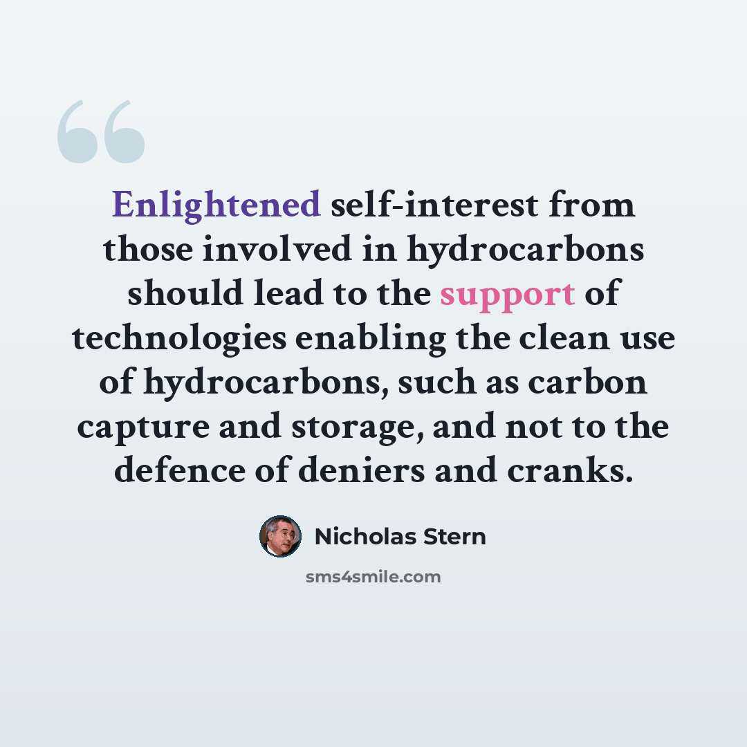 “Enlightened self-interest from those involved in hydrocarbons should lead to the support of technologies enabling the clean use of hydrocarbons, such as carbon capture and storage, and not to the defence of deniers and cranks.” quote by Nicholas Stern