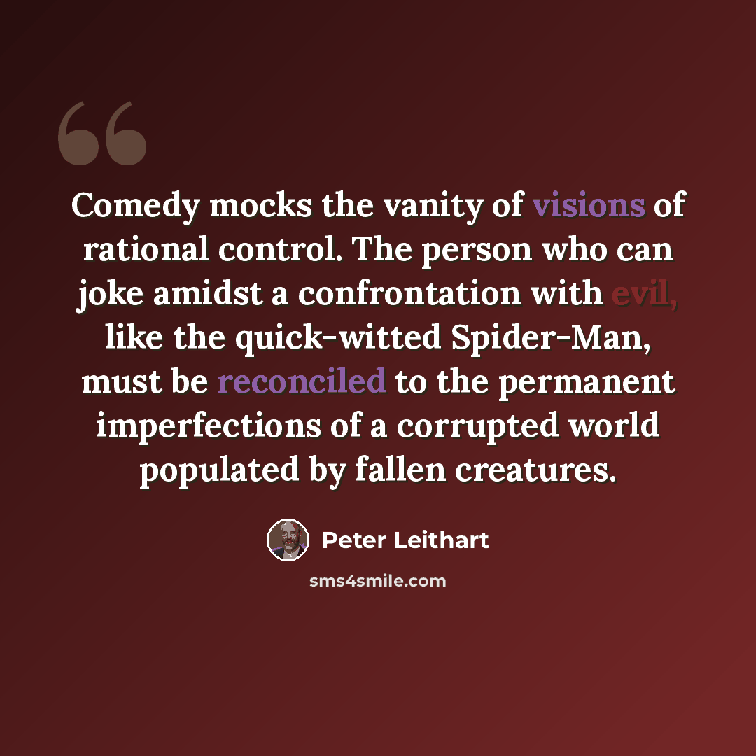 “Comedy mocks the vanity of visions of rational control. The person who can joke amidst a confrontation with evil, like the quick-witted Spider-Man, must be reconciled to the permanent imperfections of a corrupted world populated by fallen creatures.” quote by Peter Leithart