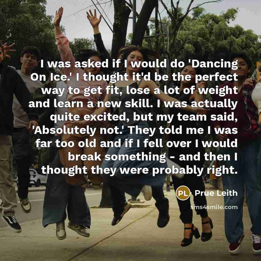 “I was asked if I would do 'Dancing On Ice.' I thought it'd be the perfect way to get fit, lose a lot of weight and learn a new skill. I was actually quite excited, but my team said, 'Absolutely not.' They told me I was far too old and if I fell over I would break something - and then I thought…” quote by Prue Leith