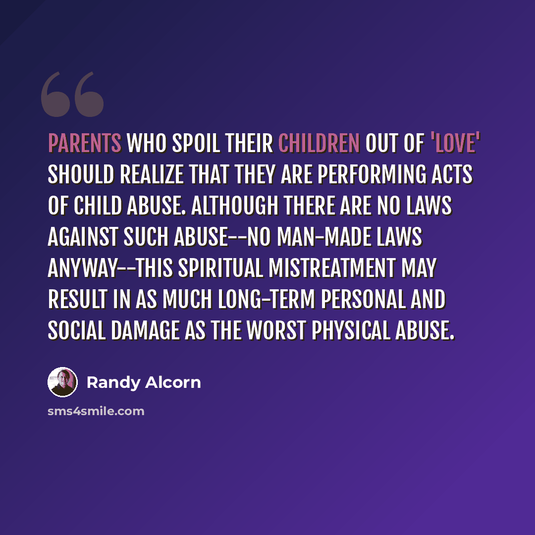 “Parents who spoil their children out of 'love' should realize that they are performing acts of child abuse. Although there are no laws against such abuse--no man-made laws anyway--this spiritual mistreatment may result in as much long-term personal and social damage as the worst physical abuse.” quote by Randy Alcorn