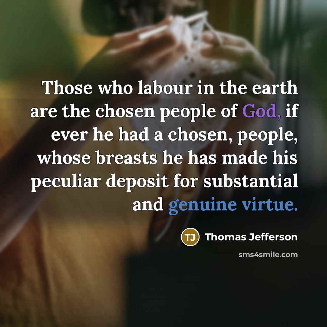 “Those who labour in the earth are the chosen people of God, if ever he had a chosen, people, whose breasts he has made his peculiar deposit for substantial and genuine virtue.” quote by Thomas Jefferson