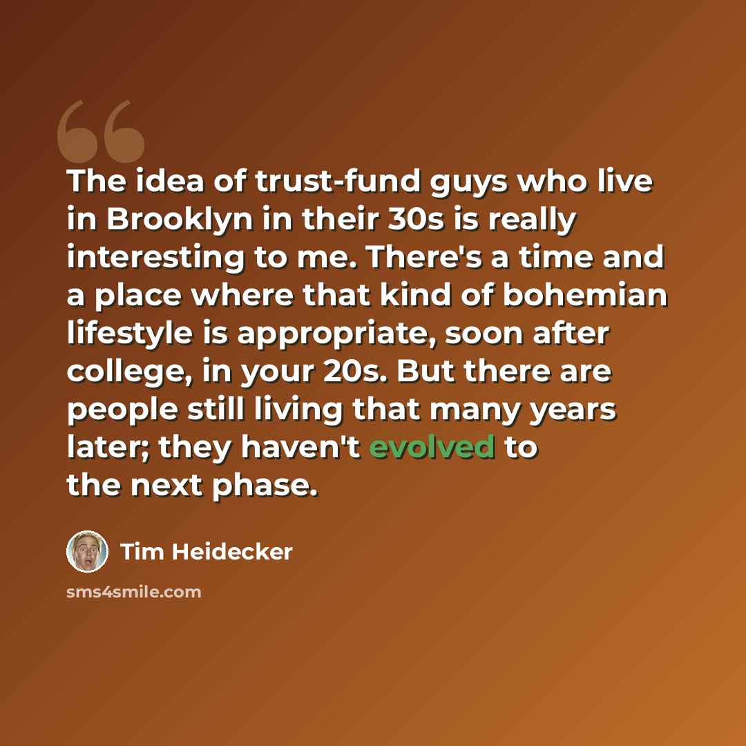 “The idea of trust-fund guys who live in Brooklyn in their 30s is really interesting to me. There's a time and a place where that kind of bohemian lifestyle is appropriate, soon after college, in your 20s. But there are people still living that many years later; they haven't evolved to the next…” quote by Tim Heidecker