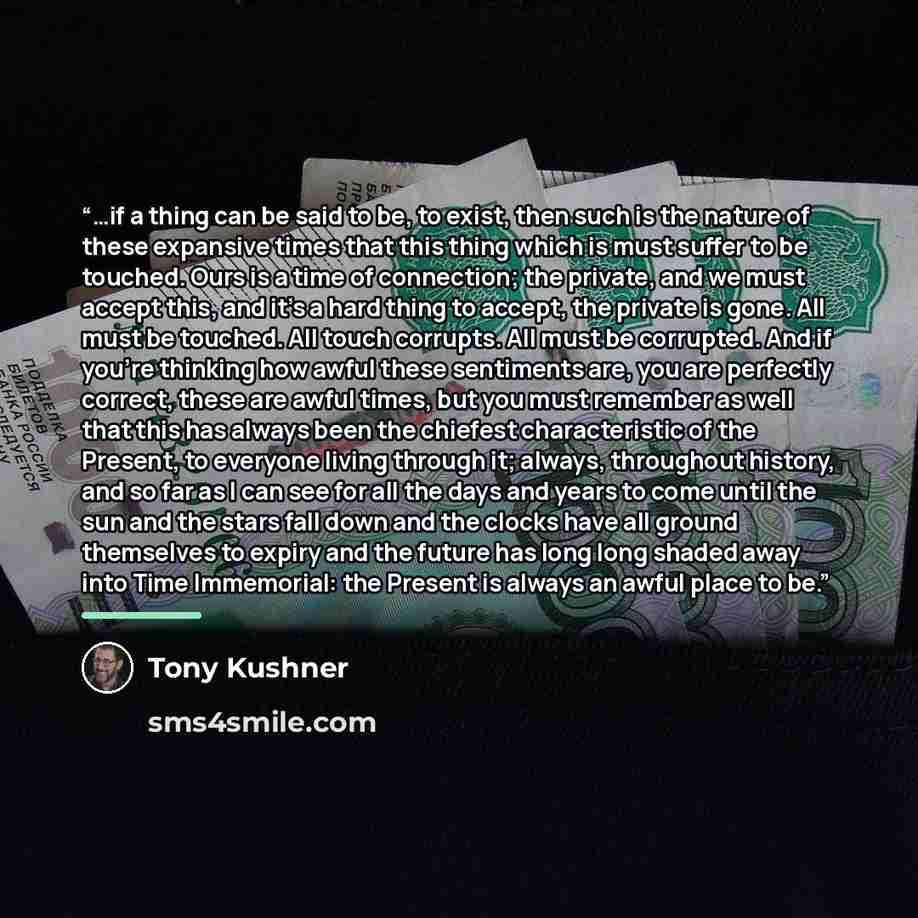 “…if a thing can be said to be, to exist, then such is the nature of these expansive times that this thing which is must suffer to be touched. Ours is a time of connection; the private, and we must accept this, and it’s a hard thing to accept, the private is gone. All must be touched. All touch…” quote by Tony Kushner