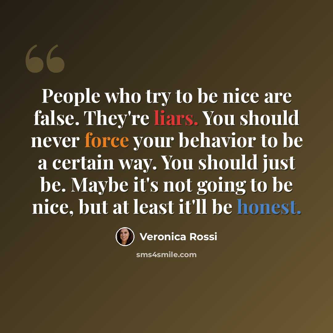 “People who try to be nice are false. They're liars. You should never force your behavior to be a certain way. You should just be. Maybe it's not going to be nice, but at least it'll be honest.” quote by Veronica Rossi