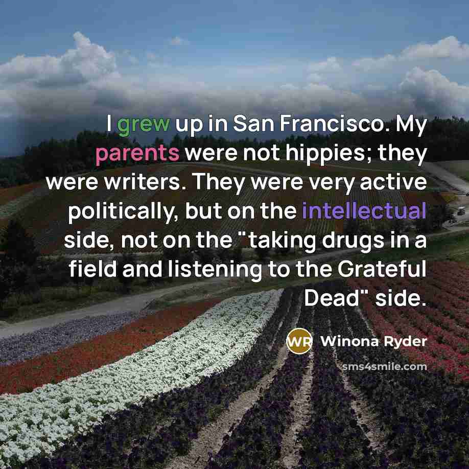 “I grew up in San Francisco. My parents were not hippies; they were writers. They were very active politically, but on the intellectual side, not on the "taking drugs in a field and listening to the Grateful Dead" side.” quote by Winona Ryder