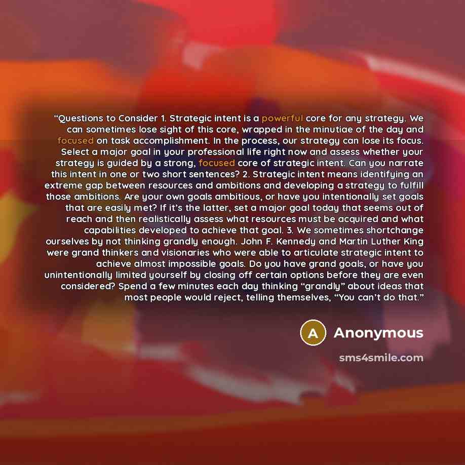 “Questions to Consider 1. Strategic intent is a powerful core for any strategy. We can sometimes lose sight of this core, wrapped in the minutiae of the day and focused on task accomplishment. In the process, our strategy can lose its focus. Select a major goal in your professional life right now…” quote by Anonymous