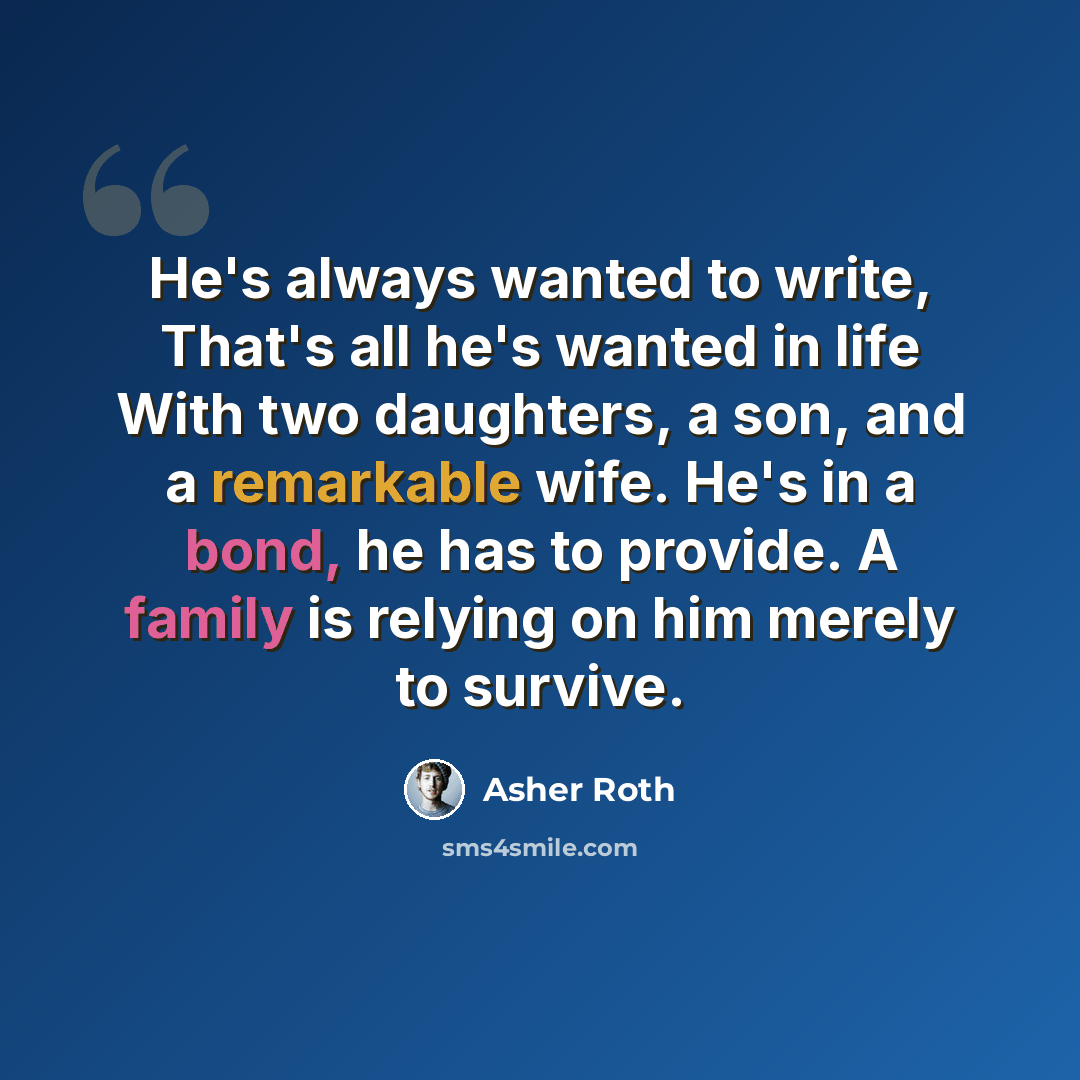 “He's always wanted to write, That's all he's wanted in life With two daughters, a son, and a remarkable wife. He's in a bond, he has to provide. A family is relying on him merely to survive.” quote by Asher Roth