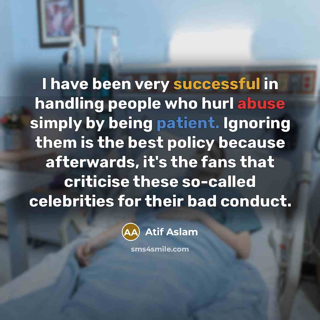 “I have been very successful in handling people who hurl abuse simply by being patient. Ignoring them is the best policy because afterwards, it's the fans that criticise these so-called celebrities for their bad conduct.” quote by Atif Aslam