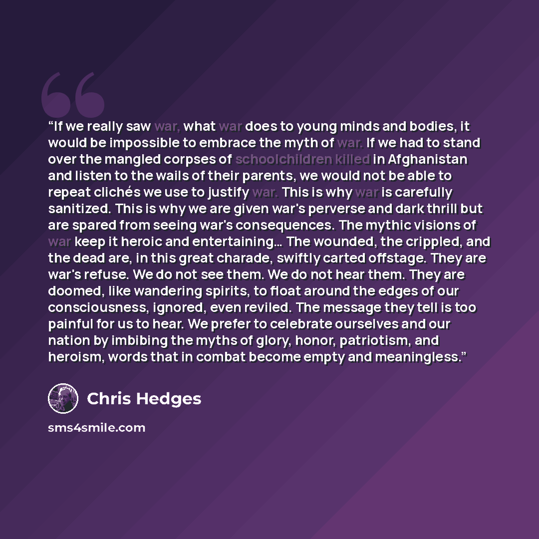 “If we really saw war, what war does to young minds and bodies, it would be impossible to embrace the myth of war. If we had to stand over the mangled corpses of schoolchildren killed in Afghanistan and listen to the wails of their parents, we would not be able to repeat clichés we use to justify…” quote by Chris Hedges