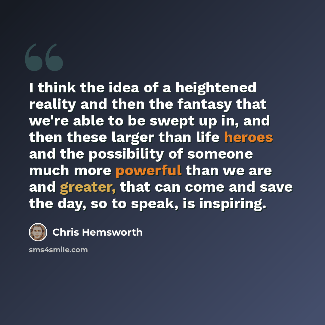 “I think the idea of a heightened reality and then the fantasy that we're able to be swept up in, and then these larger than life heroes and the possibility of someone much more powerful than we are and greater, that can come and save the day, so to speak, is inspiring.” quote by Chris Hemsworth
