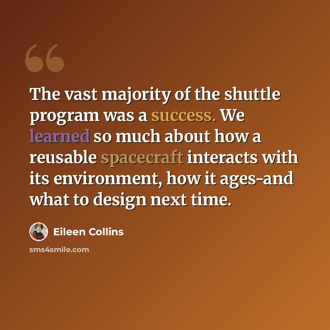 “The vast majority of the shuttle program was a success. We learned so much about how a reusable spacecraft interacts with its environment, how it ages-and what to design next time.” quote by Eileen Collins