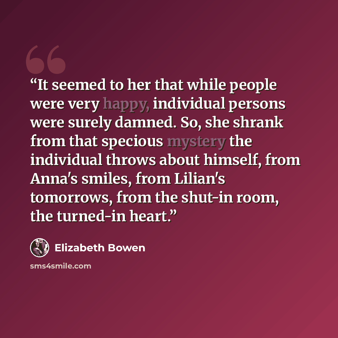 “It seemed to her that while people were very happy, individual persons were surely damned. So, she shrank from that specious mystery the individual throws about himself, from Anna's smiles, from Lilian's tomorrows, from the shut-in room, the turned-in heart.” quote by Elizabeth Bowen
