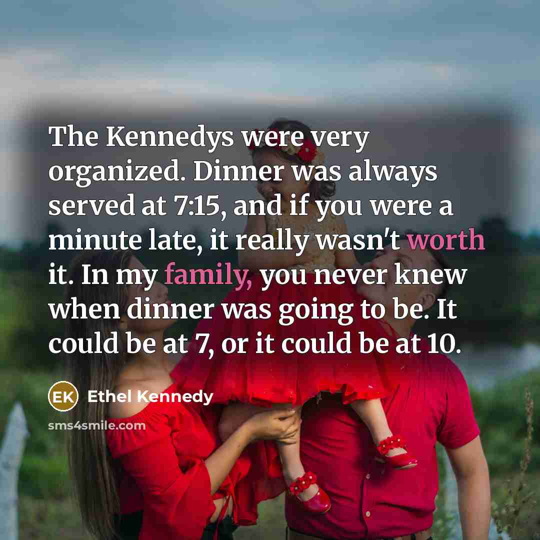 “The Kennedys were very organized. Dinner was always served at 7:15, and if you were a minute late, it really wasn't worth it. In my family, you never knew when dinner was going to be. It could be at 7, or it could be at 10.” quote by Ethel Kennedy