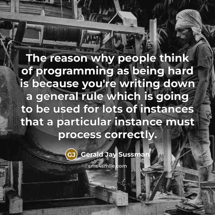 “The reason why people think of programming as being hard is because you're writing down a general rule which is going to be used for lots of instances that a particular instance must process correctly.” quote by Gerald Jay Sussman