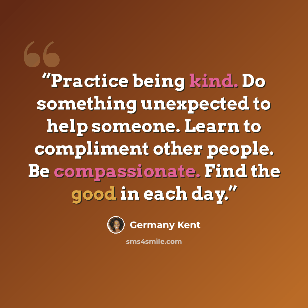 “Practice being kind. Do something unexpected to help someone. Learn to compliment other people. Be compassionate. Find the good in each day.” quote by Germany Kent