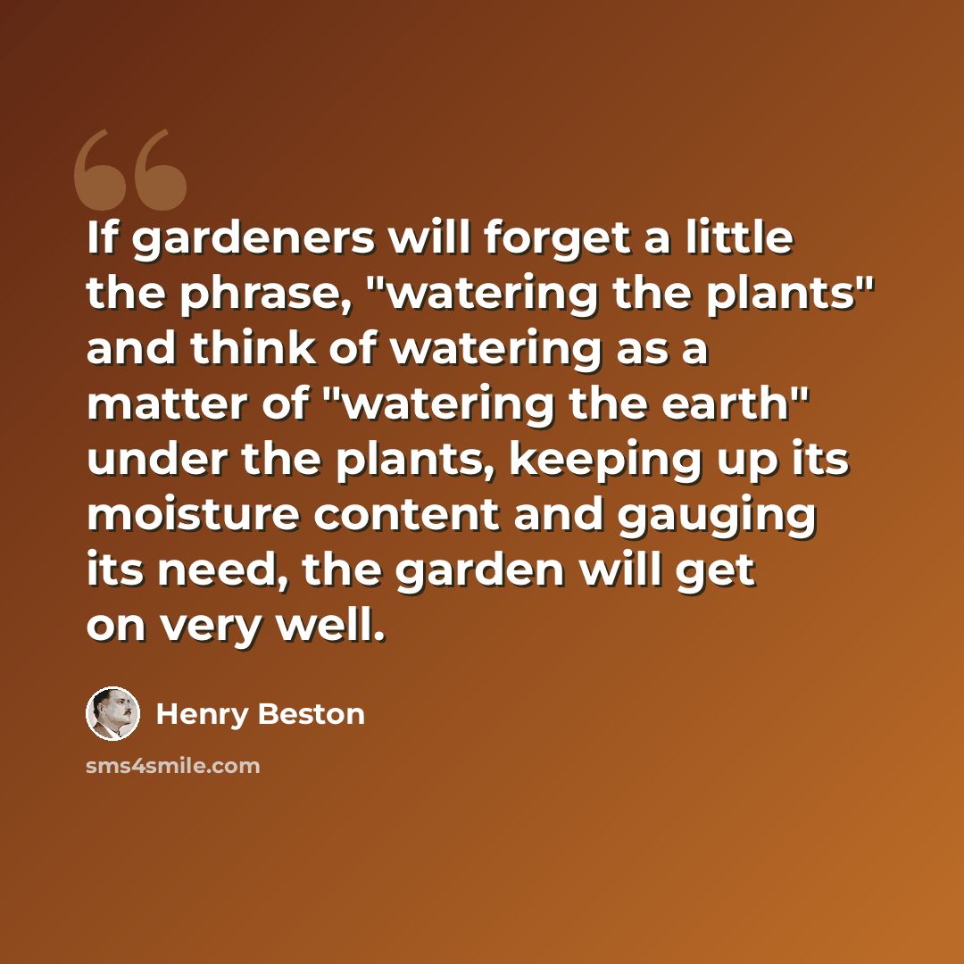 “If gardeners will forget a little the phrase, "watering the plants" and think of watering as a matter of "watering the earth" under the plants, keeping up its moisture content and gauging its need, the garden will get on very well.” quote by Henry Beston