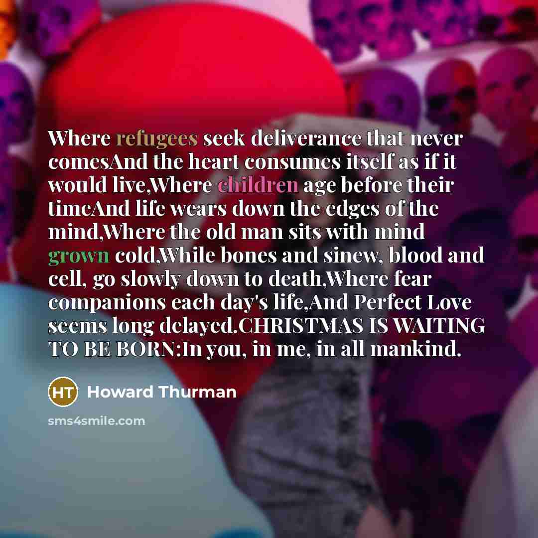 “Where refugees seek deliverance that never comesAnd the heart consumes itself as if it would live,Where children age before their timeAnd life wears down the edges of the mind,Where the old man sits with mind grown cold,While bones and sinew, blood and cell, go slowly down to death,Where fear…” quote by Howard Thurman